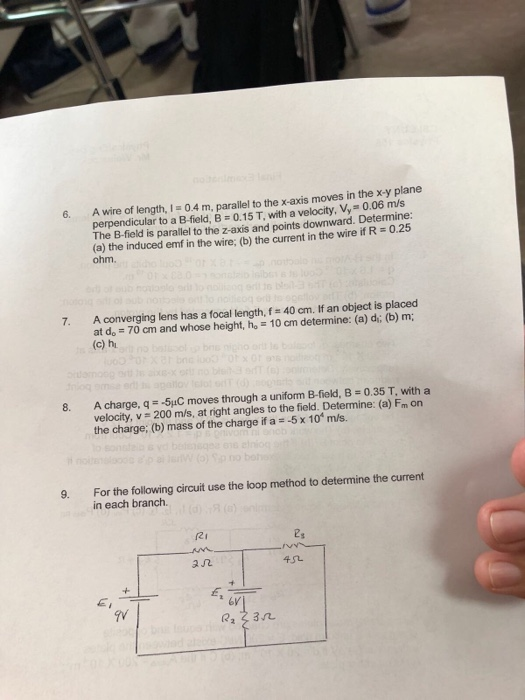 6. A wire of length, 1 -04 m, parallel to the x axis moves in the x-y plane The B-field is parallel to the z-axis and points downward. Determine: (a) the induced emf in the wire; (b) the current in the wire if R 0.25 ohm. 7. A converging lens has a focal length, f 40 cm. If an object is placed at do 70 cm and whose height, ho 10 cm determine: (a) di; (b)m (c) h A charge, q =-5pC moves through a uniform B-field, B = 0.35 T, with a velocity, v 200 m/s, at right angles to the field. Determine: (a) Fm on the charge; (b) mass of the charge if a 5x 10 m/s. For the following circuit use the loop method to determine the current in each branch. 9. r2i ユ几 6vj 22 23n
