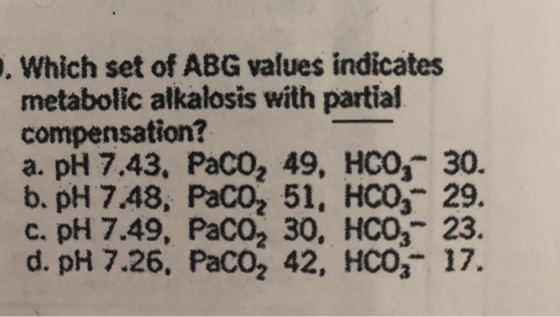 . Which set of ABG values indicates metabolic alkalosis with partial compensation? a. pH 7.43, PaCO2 49, HO, 30. b. pH 7.48, PaCO2 51, HCO3 29. c. pH 7.49, PaCO2 30, HCO3 23 d. pH 7.26, PaCO2 42, HCO, 17.
