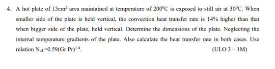 4. A hot plate of 15cm2 area maintained at temperature of 200C is exposed to still air at 30°C. When smaller side of the plate is held vertical, the convection heat transfer rate is 14% higher than that when bigger side of the plate, held vertical. Determine the dimensions of the plate. Neglecting the internal temperature gradients of the plate. Also calculate the heat transfer rate in both cases. Use relation Nul-0.59(Gr P)4 ULO 3-I)