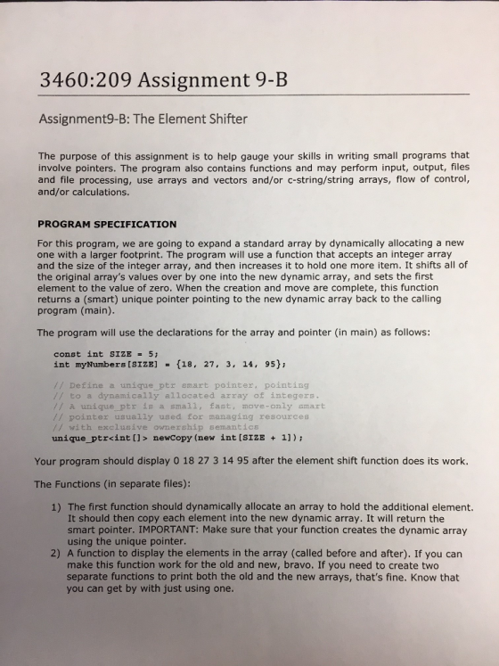 3460:209 Assignment 9-B Assignment9-B: The Element Shifter The purpose of this assignment is to help gauge your skills in writing small programs that involve pointers. The program also contains functions and may perform input, output, files and file processing, use arrays and vectors and/or c-string/string arrays, flow of control, and/or calculations. PROGRAM SPECIFICATION For this program, we are going to expand a standard array by dynamically allocating a new one with a larger footprint. The program will use a function that accepts an integer array and the size of the integer array, and then increases it to hold one more item. It shifts all of the original arrays values over by one into the new dynamic array, and sets the first element to the value of zero. When the creation and move are complete, this function returns a (smart) unique pointer pointing to the new dynamic array back to the calling program (main). The program will use the declarations for the array and pointer (in main) as follows: const int SIZE 5 int myNumbers [SIZE] = {18, 27, 3, 14, 95); // Define a unique ptr smart pointer, pointing // to a dynamically allocated azray of integers // A unique.Ptr is a small, fast, move-only smart // pointer usually used for managing resources // with exclusive ownership semantics unique_ptr<int []> newcopy (new int [SIZE 11) Your program should display 0 18 27 3 14 95 after the element shift function does its work. The Functions (in separate files): 1) The first function should dynamically allocate an array to hold the additional element. It should then copy each element into the new dynamic array. It will return the smart pointer. IMPORTANT: Make sure that your function creates the dynamic array using the unique pointer. 2) A function to display the elements in the array (called before and after). If you can make this function work for the old and new, bravo. If you need to create two separate functions to print both the old and the new arrays, thats fine. Know that you can get by with just using one.