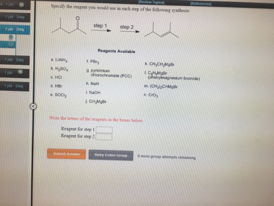 Specify the reagent you would use in each step of the following synthesis: 1 pts 2rec step 1step 2 1 pts 2req Reagents Available a. LiAIH4 b. H2SO c. HCI d. HBr e. SOCI2 f pts 2rec f. PBr3 k. CH3CH2MgBr g. pyridinium chlorochromate (PCC) h. NaH i. NaOH .CHyMgBr (phenylmagnesium bromide) m. (CH3)2CHMgBr n. CrO 1 pts M 1 pts 2req Write the letters of the reagents in the boxes below Reagent for step 1 Reagent for step 2 Submit Answer Retry Entire Group 8 more group attempts remaining