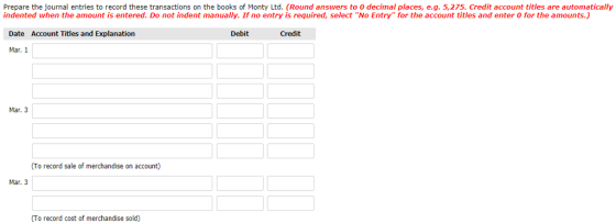 Prepare the journal entries to record these transactions on the books of Monty Ltd. (Round answers to 0 decimal places, e.g. 5,275. Credit account titles are automatically indented when the amount is entered. Do not indent manually. If no entry is required, select No Entry for the account titles and enter 0 for the amounts) Date Account Titles and Explanation Credit Mar.1 Mar. 3 To record sale of merchandise on account) Mar. 3 (To record cost of merchandise sold)
