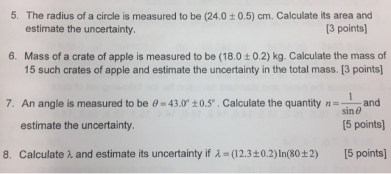 5. The radius of a circle is measured to be (24.0 0.5) cm. Calculate its area and estimate the uncertainty. [3 points] 6. Mass of a crate of apple is measured to be (18.0 t0.2) kg. Calculate the mass of 15 such crates of apple and estimate the uncertainty in the total mass. [3 points 7. An angle is measured to be 0 43.0 t0.5o. Calculate the quantity nand sin θ [5 points] estimate the uncertainty 8. Calculate λ and estimate its uncertainty if λ= (12.3±0.2) In(80±2) [5 points]