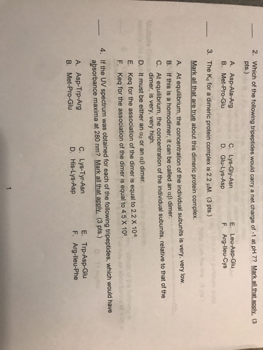 -2. Which of the following tripeptides would carry a net charge of-1 at pH 7? Markallthatapply. (3 pts.) A. Asp-Ala-Arg C. Lys-Gly-Asn D. Glu-Lys-Asp E. Leu-Asp-Glu F. Arg-lleu-Cys B. Met-Pro-Glu The Kd for a dimeric protein complex is 2.2 μM. (3 pts.) Mark all that are true about this dimeric protein complex. A. 3. At equilibrium, the concentration of the individual subunits is very, very low. B. If this is a homodimer, it can be called an αβ dimer. C. At equilibrium, the concentration of the individual subunits, relative to that of the dimer, is very, very high. D. It m ust be either an α2 or an αβ dimer. E. Keq for the association of the dimer is equal to 2.2 X 10 F. Keq for the association of the dimer is equal to 4.5 X 10 4. If the UV spectrum was obtained for each of the following tripeptides, which would have absorbance maxima at 280 nm? Mark all that apply. (3 pts.) A. Asp-Trp-Arg B. Met-Pro-Glu C. Lys-Tyr-Asn D. His-Lys-Asp E. Trp-Asp-Glu F. Arg-lleu-Phe