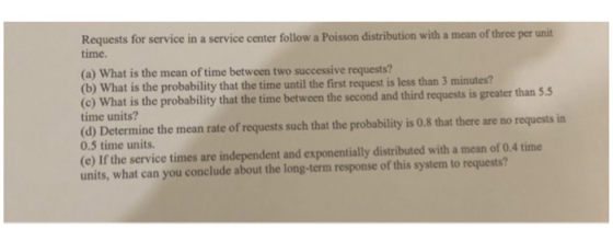 Requests for service in a service center follow a Poisson distribution with a mean of three per unit time. (a) What is the mean of time between two successive requests? (b) What is the probability that the time until the first request is less than 3 minutes? (c) What is the probability that the time between the second and third requests is greater than 5.5 time units? (d) Determine the mean rate of requests such that the probability is 0.8 that there are no requests in 0.5 time units. (e) If the service times are independent and exponentially distributed with a mean of 0.4 time units, what can you conclude about the long-term response of this system to requests?