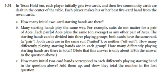 In Texas Hold em, each player initially gets two cards, and then five community cards are dealt in the center of the table. Each player makes his or her best five-card hand from the 3.31 seven cards. a. How many initial two-card starting hands are there? b. Many starting hands play the same way. For example, suits do not matter for a pair of Aces. Each pair of Aces plays the same (on average) as any other pair of Aces. The starting hands can be divided into three playing groups: both cards have the same rank (a pair), both cards are in the same suit (suited),or neither (off-suit). How many differently playing starting hands are in each group? How many differently playing starting hands are there in total? (Note that this answer is only about 1/8th the answer to the question above.) c. How many initial two-card hands correspond to each differently playing starting hand in the question above? Add them up, and show they total the number in the first question.