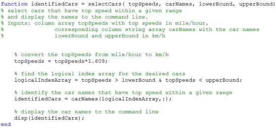 function identifiedCars selectCars topSpeeds, carNames, lowerBound, upperBound) % select cars that have top speed within a given range % and display the names to the command line % inputs: column array topspeeds with top speeds in mile/hour, corresponding column string array carNames with the car names lowerBound and upperBound in km/h % convert the topspeeds from mile /hour to km/h topSpeeds topSpeeds*1.609: % find the logical index array for the desired cars logicalIndexArray topSpeeds lowerBound & topSpeeds < upperBound % identify the car name s that have top speed within a given range identifiedCars = carNames (logical!ndexArray, :) ; % display the car names to the command line disp (identifiedcars); end