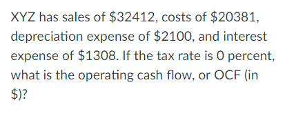 XYZ has sales of $32412, costs of $20381, depreciation expense of $2100, and interest expense of $1308. If the tax rate is O percent, what is the operating cash flow, or OCF (in