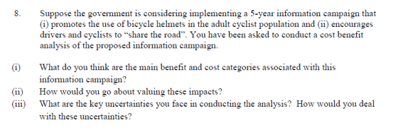 Suppose the government is considering implementing a 5-year information campaign that (1) promotes the use of bicycle helmets in the adult cyclist population and (ii) encourages drivers and cyclists to share the road. You have been asked to conduct a cost benefit analysis of the proposed information campaign 8. (i) What do you think are the main benefit and cost categories associated with this nfoimation campaign (ii) How would you go about valuing these impacts? iii What are the key uncertainties you face in conducting the analysis? How would you deal with these uncertainties?