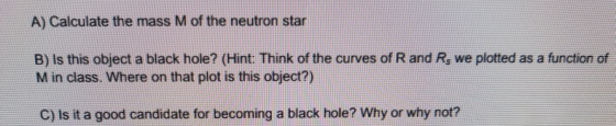 A) Calculate the mass M of the neutron star B) Is this object a black hole? (Hint: Think of the curves of R and Rs we plotted as a function of M in class. Where on that plot is this object?) C) Is it a good candidate for becoming a black hole? Why or why not?