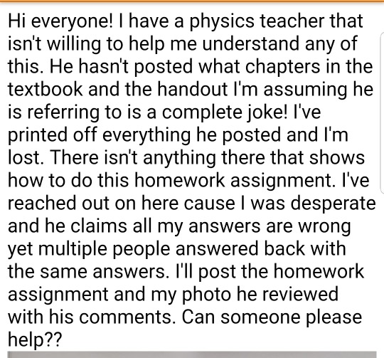 Hi everyone! I have a physics teacher that isnt willing to help me understand any of this. He hasnt posted what chapters in the textbook and the handout lm assuming he is referring to is a complete joke! lve printed off everything he posted and Im lost. There isnt anything there that shows how to do this homework assignment. lve reached out on here cause I was desperate and he claims all my answers are wrong yet multiple people answered back with the same answers. lll post the homework assignment and my photo he reviewed with his comments. Can someone please help??