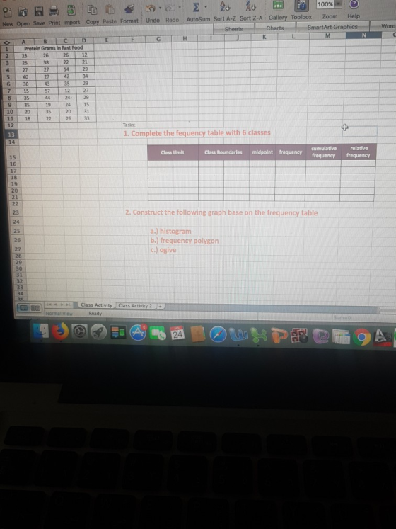 100% (?) New Open Save Print Import Copy Paste Format Undo Redo AutoSum Sort A-Z Sort Z-A Gallery Toolbox Zoom Help Charts SmartArt Gr Word Protein Grams In Fast Food 223 3 25 12 38 22 21 427 27 1429 27 42 34 35 23 12 27 29 15 31 6 30 7 15 57 35 9 35 10 20 11 18 12 24 20 26 19 35 Tasks 1. Complete the fequency table with 6 classes 13 14 cumulative relative Class Boundaries midpontequncy frequency frequency Class Limlt 15 16 17 18 19 20 21 2. Construct the following graph base on the frequency table 23 24 25 26 27 a.) histogram b.) frequency polygon c.) ogive 28 29 31 34 44FClass Activity C Class Activity 2 Sum o