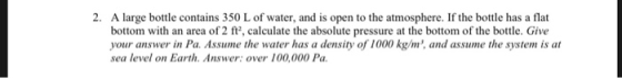 2. A large bottle contains 350 L of water, and is open to the atmosphere. If the bottle has a flat bottom with an area of 2 ft2, calculate the absolute pressure at the bottom of the bottle. Give your answer in Pa. Assume the water has a density of 1000 kg/m and assume the system is at sea level on Earth. Answer: over 100,000 Pa