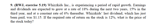 9. (RWJ, exercise 5.19) Whizzkids Inc., is experiencing a period of rapid growth. Earnings and dividends are expected to grow at a rate of 18% during the next two years, 15% in the third year, and at a constant rate of 6% thereafter. Whizzkids last dividend, which has just been paid, was $1.15. If the required rate of return on the stock is 12%, what is the price of the stock today?