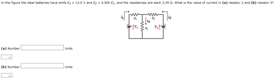In the figure the ideal batteries have emts E1 13.0 V and E2 = 0.500 EI, and the resistances are each 3.39 Ω. what is the value of current in (a) resistor 2 and (b) resistor 3? RI 12 (a) Number Units (b) Number Units