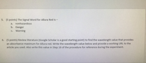 5. (5 points) The Signal Word for Allura Red is a. nonhazardous b. Danger c. Warning (S points) Review literature (Google Scholar is a good starting point) to find the wavelength value that provides an absorbance maximum for Allura red. Write the wavelength value below and provide a working URL to the article you used. Also write this value in Step 16 of the procedure for reference during the experiment. 6.
