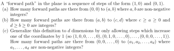 A forward path in the plane is a sequence of steps of the form (1,0) and (0, 1) (a) How many forward paths are there from (0,0) to (a, b) where a, b are non-negative b) How many forward paths are there from (a, b) to (c, d) where c 2 a 2 0 and (c) Generalize this definition to d dimensions by only allowing steps which increase integers? d 2b2 0 are integers? one of the coordinates by 1 (so (1,0,0 ,0), (0,1,0,...,0),... , (0,0,0,.,1)) How many forward paths are there from (0,0,...,0) to (a1, a2,... , ad) where a1,..., ad are non-negative integers?