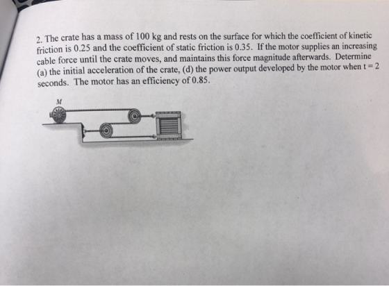 2. The crate has a mass of 100 kg and rests on the surface for which the coefficient of kinetic friction is 0.25 and the coefficient of static friction is 0.35. If the motor supplies an increasing cable force until the crate moves, and maintains this force magnitude afterwards. Determine (a) the initial acceleration of the crate, (d) the power output developed by the motor when t 2 seconds. The motor has an efficiency of 0.85.