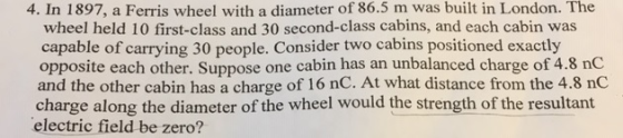 4. In 1897, a Ferris wheel with a diameter of 86.5 m was built in London. The wheel held 10 first-class and 30 second-class cabins, and each cabin was capable of carrying 30 people. Consider two cabins positioned exactly opposite each other. Suppose one cabin has an unbalanced charge of 4.8 nC and the other cabin has a charge of 16 nC. At what distance from the 4.8 nC charge along the diameter of the wheel would the strength of the resultant electric field be zero?
