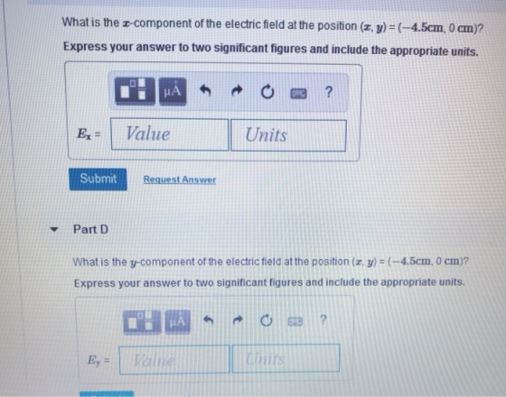 What is the z-component of the electric field at the position (r, y) -4.5cm, 0 cm)? Express your answer to two significant figures and include the appropriate units IA Ex = 1 Value Units Submit Reguest Answer Part D what is the 3-component of the electric field at the position (2)-(-4.5cm, 0 cm)? Express your answer to two significant figures and include the appropriate units aliie Units