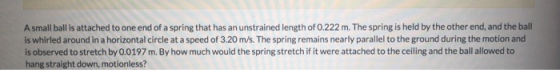 A small ball is attached to one end of a spring that has an unstrained length of 0.222 m. The spring is held by the other end