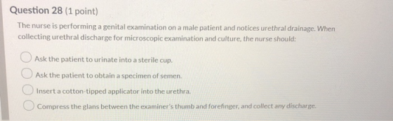 Question 28 (1 point) The nurse is performing a genital examination on a male patient and notices urethral drainage. When col