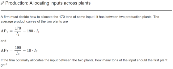Production: Allocating inputs across plants A firm must decide how to allocate the 170 tons of some input it has between two production plants. The average product curves of the two plants are 170 I1 AP, 190 . Įi and 190 -10 1 12 AP2 If the firm optimally allocates the input between the two plants, how many tons of the input should the first plant get?