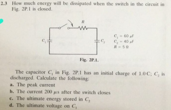 2.3 How much energy will be dissipated when the switch in the circuit in Fig. 2P.1 is closed. ci R=5Ω Fig. 2P.I The capacitor C, in Fig. 2P.1 has an initial charge of 1.0C; C, is discharged. Calculate the following: a. The peak current The current 200 μs after the switch closes c. The ultimate energy stored in C2 d. The ultimate voltage on C