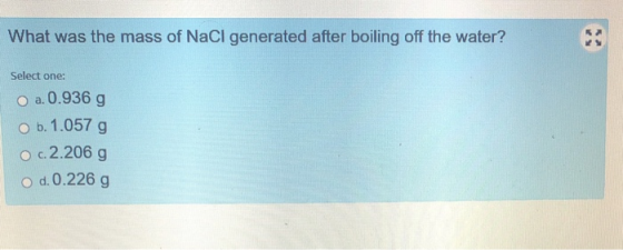 What was the mass of NaCl generated after boiling off the water? Select one: O a.0.936 g O b. 1.057 g O c.2.206 g O d. 0.226