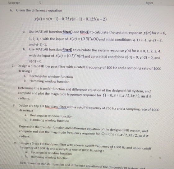 Styles Paragraph 6. Given the difference equation y(n)-x(n-1)-0.75y(n-1)-0.125(n-2) a. Use MATLAB function filterl) and filticl) to calculate the system response y(n)for n 0, 1, 2, 3, 4 with the input of x(n (0.5) u(n)and initial conditions x(-1)--1, y(-2) -2, and y(-1)-1 b. Use MATLAB function filter!) to calculate the system response y(n) for n-0, 1, 2, 3,4 with the input of x(n) (0.5)u(n)and zero initial conditions x(-1)-0, (-2)-0, and y(-1)-0 Design a 5-tap FIR low pass filter with a cutoff frequency of 100 Hz and a sampling rate of 1000 Hz using a 7. a. Rectangular window function b. Hamming window function Determine the transfer function and difference equation of the designed FIR system, and compute and plot the magnitude frequency response for S-0, ? / 4,7/2,37/2, an d ? radians. 8. Design a 5-tap FIR bigbpass.filter with a cutoff frequency of 250 Hz and a sampling rate of 1000 Hz using a a. Rectangular window function b. Hamming window function Determine the transfer function and difference equation of the designed FIR system, and compute and plot the magnitude frequency response for ?-o;?/4, ? / 2.3r/2, an d ? radians Design a 5-tap FIR bandpass filter with a lower cutoff frequency of 1600 Hz and upper cutoff frequency of 1800 Hz and a sampling rate of 8000 Hz using a Rectangular window function Hamming window function a. b. Determine the transfer function and difference equation of the designed FIR suctam