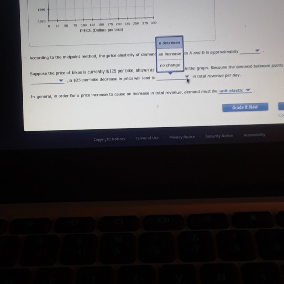 1200 1020 0 25 50 75 100 125 150 175 200 220 250 2 300 PRICE (Dollars per bike) o decrease According to the midpoint method, the price elasticty of demand on Increase ts A and 8 is appronmatay Suppose the price of bikes is currently $125 per bike, shown as $25-per-bike decrease in price will lead to initial graph. Because the demand bedt ween points in total revenue per day In general, In order for a price increase to cause an increase in total revenue, demand must be unit elastic Grade t Now Co Copyright Notices ems of Use Privacy Notice Security Notice