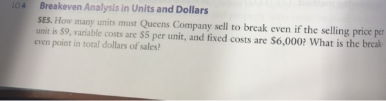 Breakeven Analysis in Units and Dollars SES. How many units must Queens Company sell to break even if the selling price per unit is $9, variable costs are $5 per unit, and fixed costs are $6,000? What is the break- even point in total dollars of sales? 04