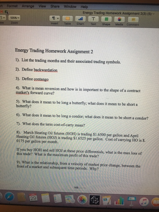 tFormat Arrange View Share Window Help Energy Trading Homework Assignment 2(3) (5) Text Energy Trading Homework Assignment 2 1). List the trading months and their associated trading symbols. 2). Define backwardation 3). Define contango 4). What is mean reversion and how is in important to the shape of a contract matkets forward curve? 5). What does it mean to be long a butterfly; what does it mean to be short a butterfly? 6). What does it mean to be long a condor; what does it mean to be short a condor? 7). What does the term cost-of-carry mean? 8). March Heating Oil futures (HOH) İS trading $1.6500 per gallon and April Heating Oil futures (HOJ) is trading $1.6525 per gallon. Cost of carrying HO is S 0175 per gallon per month. If you buy HOH and sell HOJ at these price differentials, what is the max loss of this trade? What is the maximum profit of this trade? 9). What is the relationship, from a velocity of market price change, between the front of a market and subsequent time periods. Why? 169 o 29