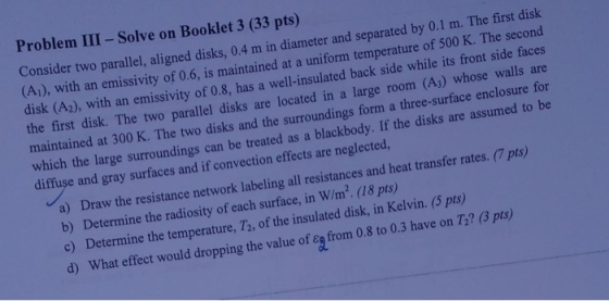 Problem III - Solve on Booklet 3 (33 pts) Consider two parallel, aligned disks, 0.4 m in diameter and separated by 0.1 m. The