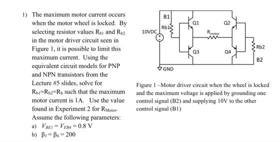 1) The maximum motor current occurs B1 when the motor wheel is locked. Bv selecting resistor values Rbj and Rb2 in the motor driver circuit seen in Figure 1, it is possible to limit this maximum current. Using the equivalent circuit models for P and NPN transistors from the Lecture #5 slides, solve for Rbi Rb2-Rb such that the maximum and the maximum voltage is applied by grounding one motor current is 1A. Use the value control signal (B2) and supplying 10V to the other found in Experiment 2 for RMotor- Assume the following parameters: a) VBEi-VEB4 0.8 V b) β,-βι-200 Q1 Q2 Rb1 10VDC motor Rb2 03 Q4 B2 GND Figure 1 -Motor driver circuit when the wheel is locked control signal (B1)