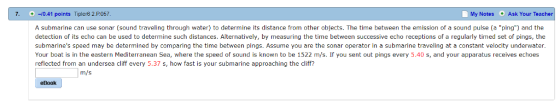 7. 0.41 points Tipler8 2.P057 My Notes Ask Your Teacher A submarine can use sonar (sound traveling through water) to determine its distance from other objects. The time between the emission of a sound pulse (a ping) and the detection of its echo can be used to determine such distances. Alternatively, by measuring the time between successive echo receptions of a regularly timed set of pings, the submarines speed may be determined by comparing the time between pings. Assume you are the sonar operator in a submarine traveling at a constant velocity underwater. Your boat is in the eastern Mediterranean Sea, where the speed of sound is known to be 1522 m/s. If you sent out pings every 5.40 s, and your apparatus receives echoes reflected from an undersea cliff every 5.37 s, how fast is your submarine approaching the cliff? m/s eBook