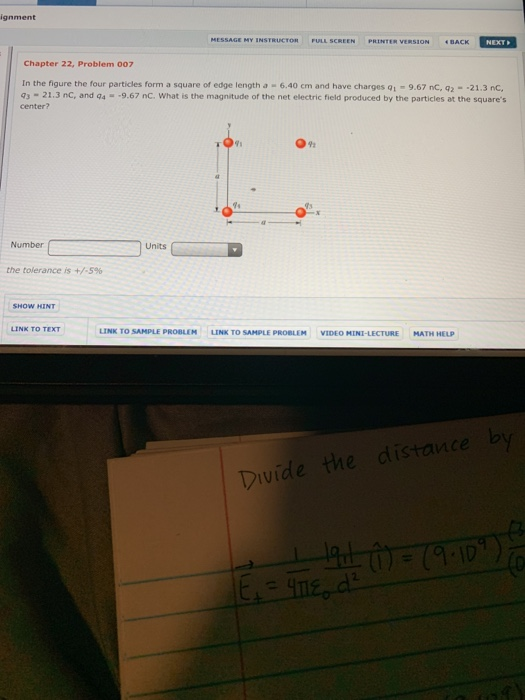 Chapter 22, Problem 007 In the figure the four particles form a square of edge length a 6.40 cm and have charges 01 9.67 nC, 92- 21.3 nc, center? 3-21.3 nc, and qa -9.67 nC. What is the magnitude of the net electric field produced by the particles at the squares 91 Number Units the tolerance is +/-5% LINK TO SAMPLE PROBLEM LINK TO SAMPLE PROBLEM VIDEO MINI-LECTURE MATH HELP stance vide the
