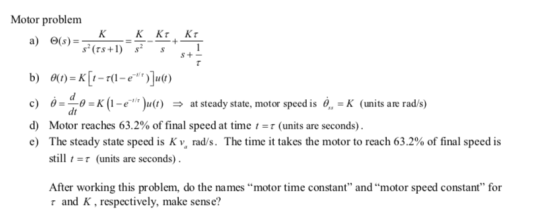 Motor problem KKKT KT a) ©(s)=- s? (TS+1) s? 1 + s S + - b) 0(t) = K [1-7(1-e**)]u(t) c) )= 0 =K (1-e** )u(t) ► at steady s