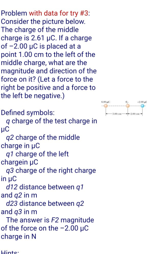 Problem with data for try #3: Consider the picture below The charge of the middle charge is 2.61 uC. If a charge of -2.00 uC is placed at a point 1.00 cm to the left of the middle charge, what are the magnitude and direction of the force on it? (Let a force to the right be positive and a force to the left be negative.) 6.00 C -2.00 p Defined symbols: 3,00 cm 2.00 cm charge in uC chargein HC in HC and q2 in m and q3 in m of the force on the -2.00 uC q charge of the test charge in q2 charge of the middle q1 charge of the left q3 charge of the right charge d12 distance between q1 d23 distance between q2 The answer is F2 magnitude charge in N Lints