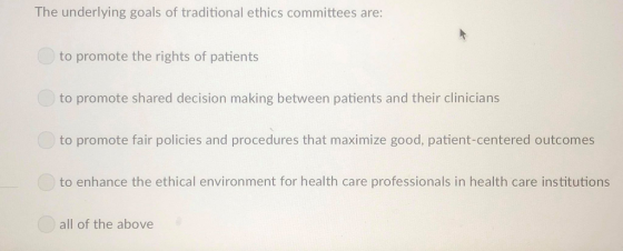 The underlying goals of traditional ethics committees are to promote the rights of patients to promote shared decision making between patients and their clinicians to promote fair policies and procedures that maximize good, patient-centered outcomes to enhance the ethical environment for health care professionals in health care institutions all of the above