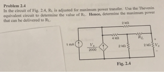 Problem 2.4 In the circuit of Fig. 2.4, Ri is adjusted for maximum power transfer. Use the Thevenirn equivalent circuit to determine the value of RL. Hence, determine the maximum power determine the thau can be delver t RL V. 2000 1 mA 2 kn Fig. 2.4