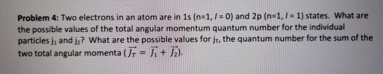 Problem 4: Two electrons in an atom are in 1s (n=1, 1 = 0) and 2p (n=1, I = 1) states. What are the possible values of the to