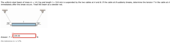 The uniform steel beam of mass m = 14.2 kg and length / = 310 mm is suspended by the two cables at A and B. If the cable at B