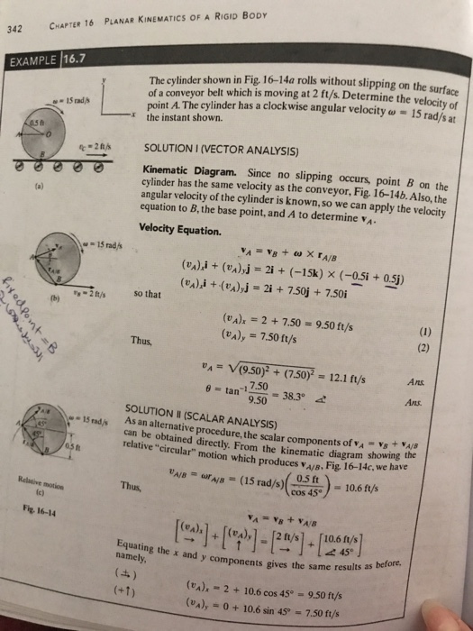 PLANAR KINEMATICS OF A RIGID BODY CHAPTER 16 342 The cylinder shown in Fig, 16-14a rolls without slipping on the of a con point A. The cylinder has a clockwise angular velocity ? 15 rad/s at EXAMPLE 16.7 veyor belt which is moving at 2 ft/s. Determine the velocity of the instant shown. 2tSOLUTION I (VECTOR ANALYSIS) Diagram. Since no slipping occurs, point B on the Kinematic cylinder has the same velocity as the conveyor, Fig 16-14b. Also, the angular velocity of the cylinder is known, so we can apply the velocity equation to B, the base point, and A to determine Velocity Equation (vA)i + (va)yj (%),i +-(%),J 2i (-15k) x (-0.5i +0.5j) 2i + 7.50j + 7.50i so that 2 ft/s tb) (vA) 2+7.50-9.50 ft/s va)y 7.50 ft/s Thus u,-V(9.50)2 + (7.507-12.1 ft/s Ans 7.50 9.50 Ans. SOLUTION II (SCALAR ANALYSIS) As an alternative procedure, the scalar components of VA VS+YAS can be obtained directly. From the kinematie diagram showing the relative “circular motion which produces ws, Fig. i 6-14c. we 0.5 ft cos 45 Relative motion Fig- 16-14 45 Equating the x and namely ore. y components gives the same results as bef g (e). 2+10.6 cos 45° - 9.50 ft/s (UA),-0 + 10.6 sin 45° = 7.50 ft/s