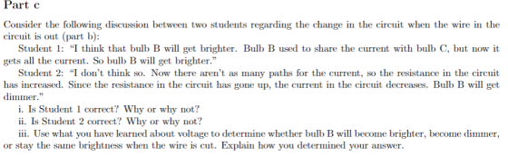 Part c Consider the following discussion between two students regarding the change in the circuit when the wire in the circuit is out (part b): Student: I think that bulb B will get brighter. Bulb B used to share the current with bulb C, btn gets all the current. So bulb B will get brighter. it Student 2: I dont think so. Now there arent as many paths for the current, so the resistance in the circuit has increased. Since the resistance in the circuit has gone up, the current in the circuit decreases. Bulb B will get dimmer. i. Is Student 1 correct? Why or why not? ii. Is Student 2 correct? Why or why not? iii. Use what you have learned about voltage to determine whether bulb B will become brighter, become dimmer, or stay the same brightness when the wire is cut. Explain how you determined your answer.