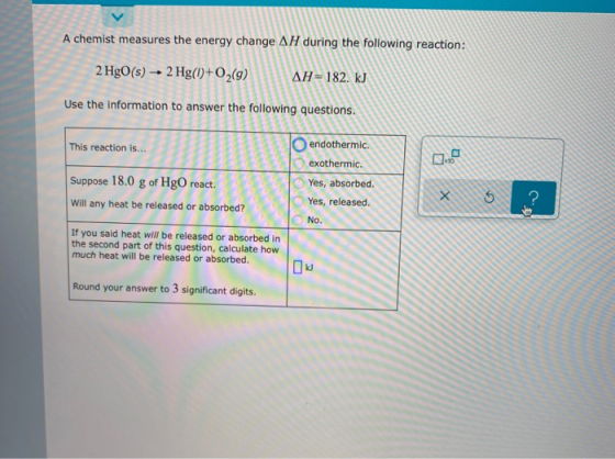 A chemist measures the energy change AH during the following reaction: 2 HgO(s) → 2 Hg(0+02(9) AH=182. kJ Use the information