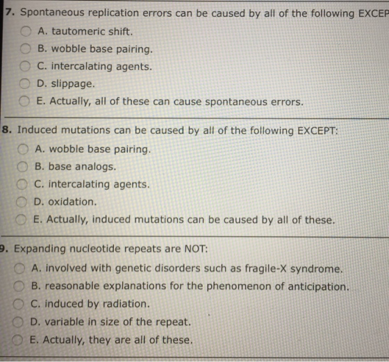 7. Spontaneous replication errors can be caused by all of the following EXCEP O A. tautomeric shift. O B. wobble base pairing C. intercalating agents D. slippage. E. Actually, all of these can cause spontaneous errors. 8. Induced mutations can be caused by all of the following EXCEPT: A. wobble base pairing O B. base analogs C. intercalating agents. D. oxidation. E. Actually, induced mutations can be caused by all of these. 9. Expanding nucleotide repeats are NOT: O A. involved with genetic disorders such as fragile-X syndrome. B. reasonable explanations for the phenomenon of anticipation. C. induced by radiation D. variable in size of the repeat. o E. Actually, they are all of these