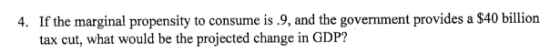 4. If the marginal propensity to consume is .9, and the government provides a $40 billion tax cut, what would be the projecte