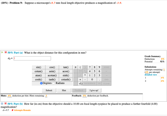 (10%) Problem 9: Suppose a microscopes 8.7 mm focal length objective produces a magnification of 3.9 50% Part (a) What is the object distance for this configuration in mm? Grade Summary Deductions Potential 8% 92% Submissions tan() | π acos0 78 9 sinO cotanasin0 cosO Attempts remaining: 1 (4% per attempt) detailed view atan() acotan() sinhO coshOtanh cotanhO Degrees O Radians 4% 4% 0 END CLEAR Submit Hint I give up! Hints: 4% deduction per hint. Hints remaining: 3 Feedback: 5% deduction per feedback × 50% Part (b) How far (in cm) from the objective should a 10.00 cm focal length eyepiece be placed to produce a further fourfold (4.00) magnification? d-9.7 X Attempts Remain
