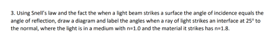 3. Using Snells law and the fact the when a light beam strikes a surface the angle of incidence equals the angle of reflection, draw a diagram and label the angles when a ray of light strikes an interface at 25° to the normal, where the light is in a medium with n=1.0 and the material it strikes has n=1.8.